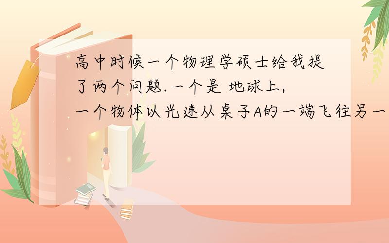 高中时候一个物理学硕士给我提了两个问题.一个是 地球上,一个物体以光速从桌子A的一端飞往另一张桌子B的一端,请问这个物体会不会碰到桌子B的边缘.二,一个铁棒顶往墙壁,力从一边传到另