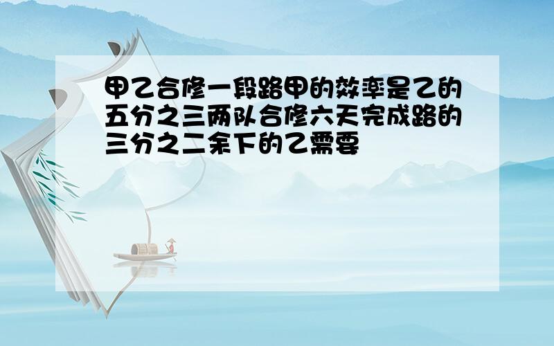 甲乙合修一段路甲的效率是乙的五分之三两队合修六天完成路的三分之二余下的乙需要