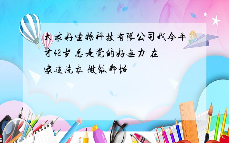 大家好生物科技有限公司我今年才42岁 总是觉的好无力 在家连洗衣 做饭都怕