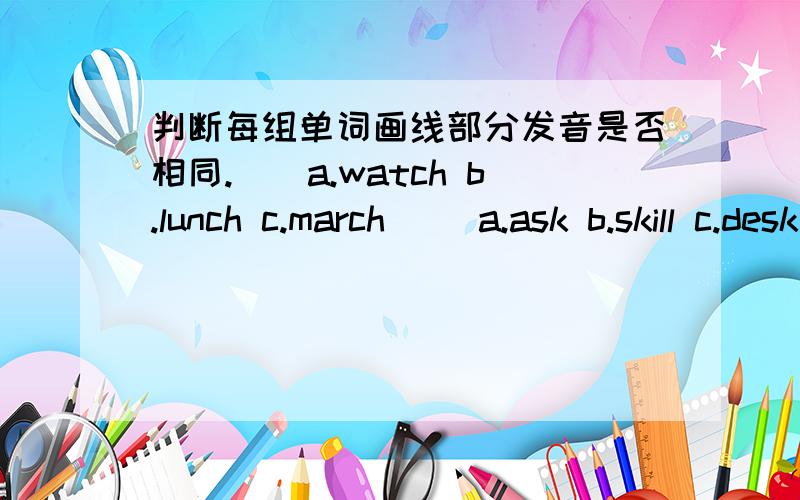 判断每组单词画线部分发音是否相同.（）a.watch b.lunch c.march ()a.ask b.skill c.desk ()a.sport b.spring c.speed ()a.train b.favourite c.desk.()a.shoppong b.ship c.shoulder