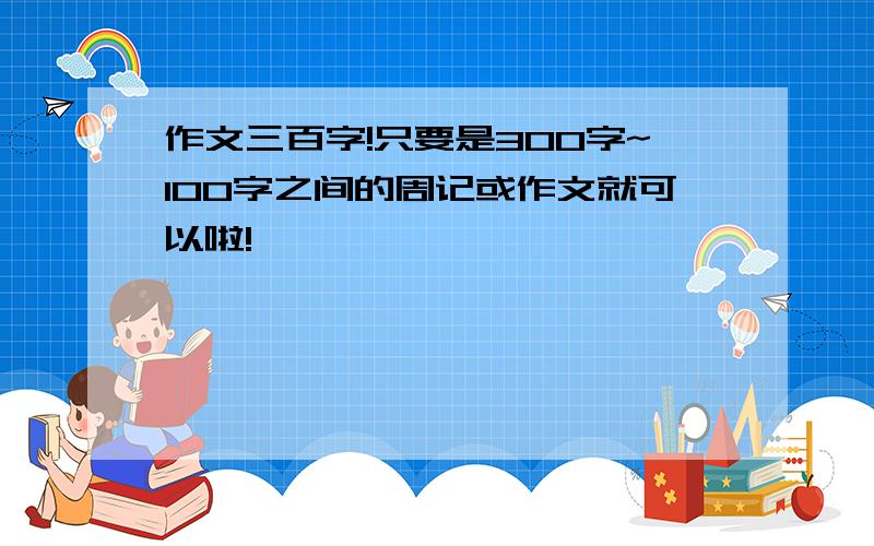 作文三百字!只要是300字~100字之间的周记或作文就可以啦!