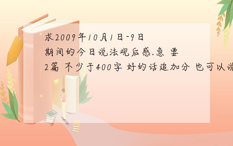 求2009年10月1日-9日期间的今日说法观后感.急 要2篇 不少于400字 好的话追加分 也可以说说2009年0月1日-9日期间的今日说法 演了些什么案例 [作文要些案例的]