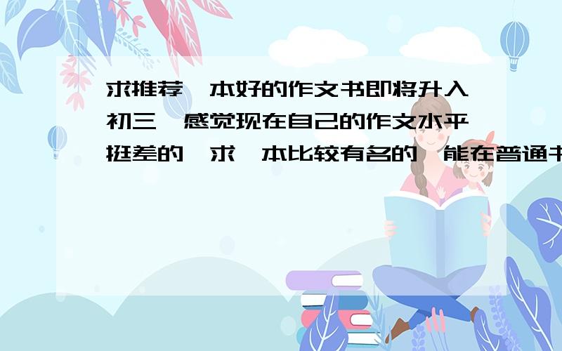 求推荐一本好的作文书即将升入初三,感觉现在自己的作文水平挺差的,求一本比较有名的,能在普通书店买到的作文书,书名最好不要什么中考满分作文等等这些.（最好是自己看过的）