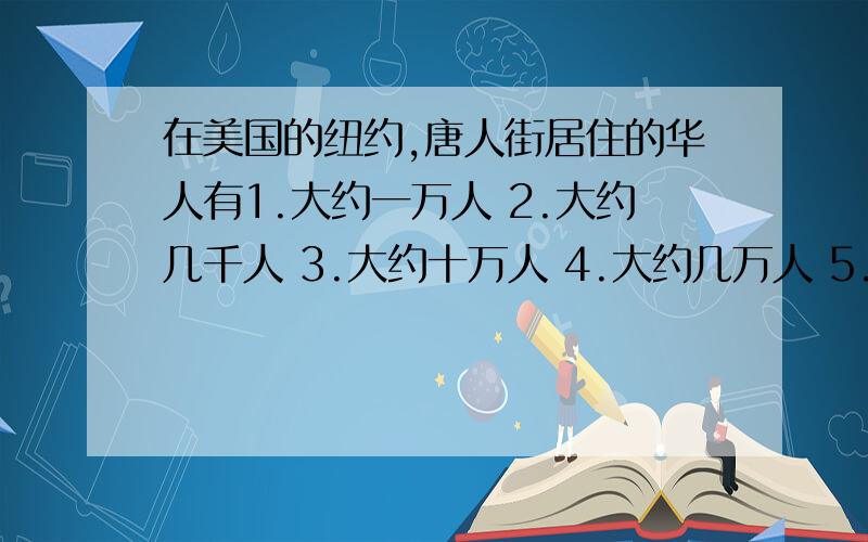 在美国的纽约,唐人街居住的华人有1.大约一万人 2.大约几千人 3.大约十万人 4.大约几万人 5.大约十五万人 6.大约几十万人 选哪个