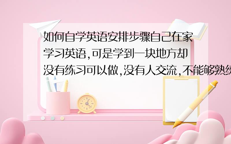 如何自学英语安排步骤自己在家学习英语,可是学到一块地方却没有练习可以做,没有人交流,不能够熟练,想请问一下自学的话应该如何做进步的快.