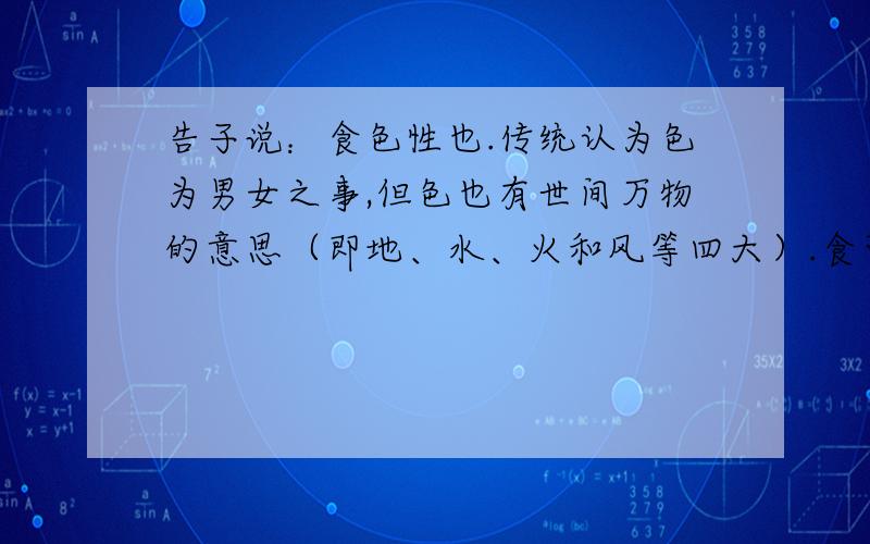 告子说：食色性也.传统认为色为男女之事,但色也有世间万物的意思（即地、水、火和风等四大）.食可以理解为享用、爱好的意思.我觉得是不是理解为爱好世间万物是人的本性有哪位研究佛