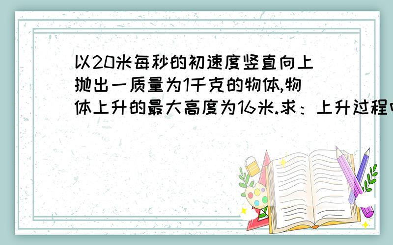 以20米每秒的初速度竖直向上抛出一质量为1千克的物体,物体上升的最大高度为16米.求：上升过程中克服阻力做功是多少?物体返回抛出点时速度是多少?（设空气阻力大小恒定,g取10米每二次方