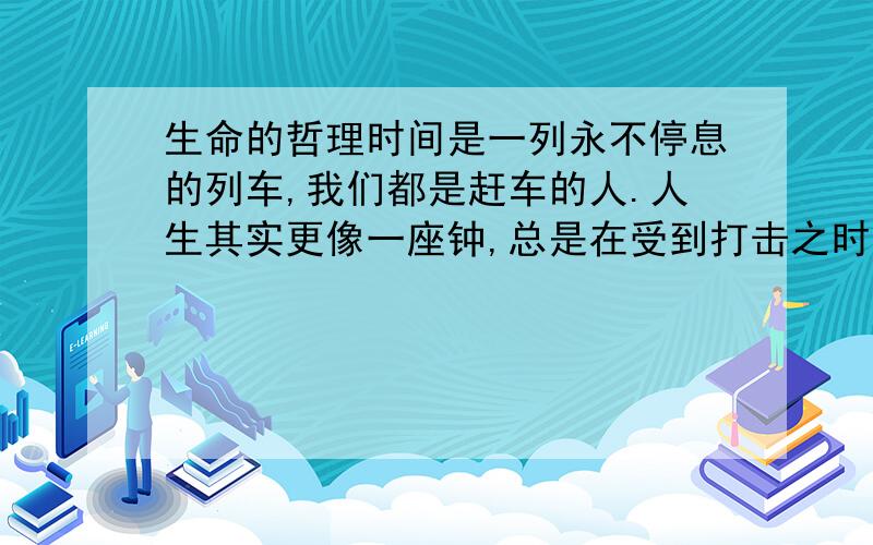 生命的哲理时间是一列永不停息的列车,我们都是赶车的人.人生其实更像一座钟,总是在受到打击之时,才释放术自己美丽的新生,那悠扬的声音,一声比一声悦耳,一声比一声从容.真正的关怀,是