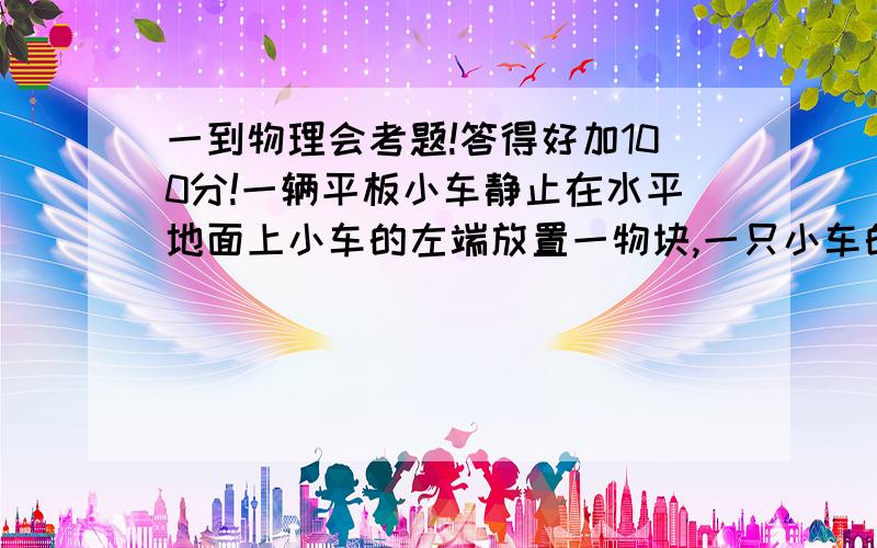 一到物理会考题!答得好加100分!一辆平板小车静止在水平地面上小车的左端放置一物块,一只小车的质量m=0.8kg,长度l=2.0m其上表面离地面的高度h=0.8m,物块的质量m=1.0kg,他与小车平板间的动摩擦