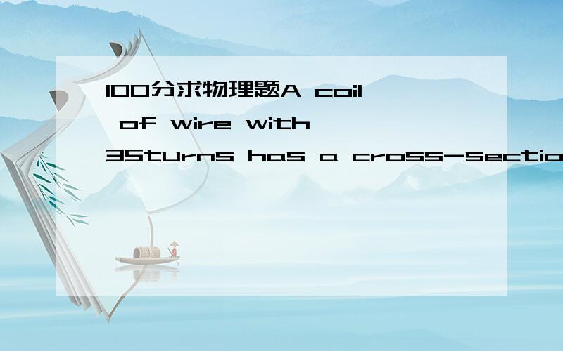 100分求物理题A coil of wire with 35turns has a cross-sectional area of 0.03 m2.A magnetic field of 1.2T passes through the coil.What is the total magnetic flux passing through the coil?多少的Tm^2