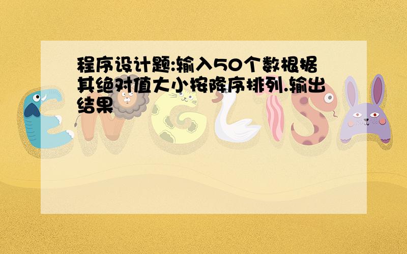 程序设计题:输入50个数根据其绝对值大小按降序排列.输出结果