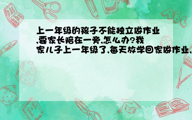 上一年级的孩子不能独立做作业,要家长陪在一旁,怎么办?我家儿子上一年级了,每天放学回家做作业,总是要我陪在一旁才能做.我要是去做事了,他就东瞧瞧西望望,不动笔!而且老师上课讲的东