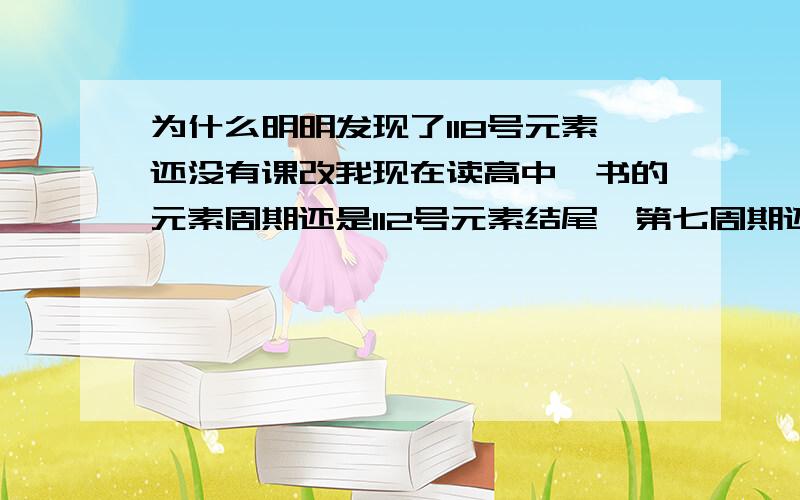 为什么明明发现了118号元素还没有课改我现在读高中,书的元素周期还是112号元素结尾,第七周期还是不完全周期弄得我们很OUT似的,可能有些文科生到大学了还只是知道至今只发现了112号元素