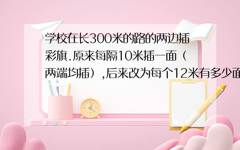 学校在长300米的路的两边插彩旗.原来每隔10米插一面（两端均插）,后来改为每个12米有多少面彩旗需要拔掉