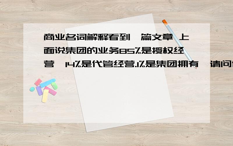 商业名词解释看到一篇文章 上面说集团的业务85%是授权经营,14%是代管经营.1%是集团拥有,请问什么叫授权经营.什么叫代管经营!