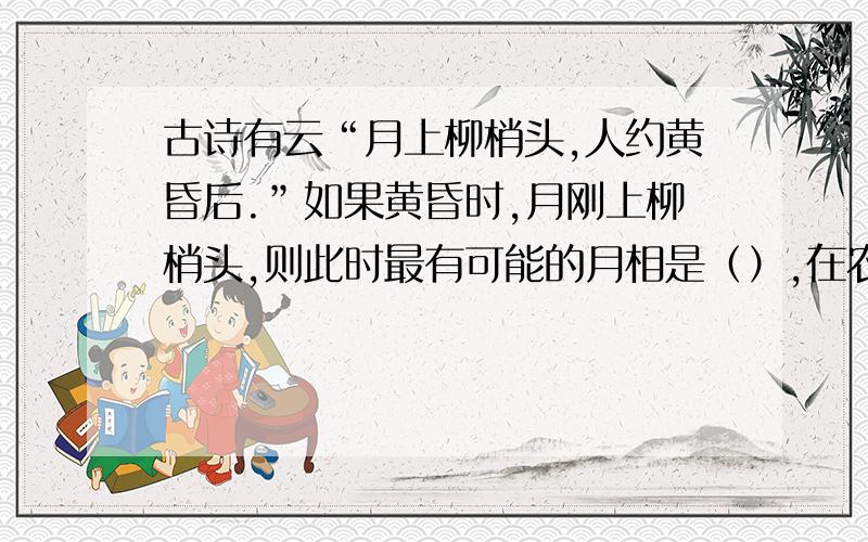 古诗有云“月上柳梢头,人约黄昏后.”如果黄昏时,月刚上柳梢头,则此时最有可能的月相是（）,在农历的（）