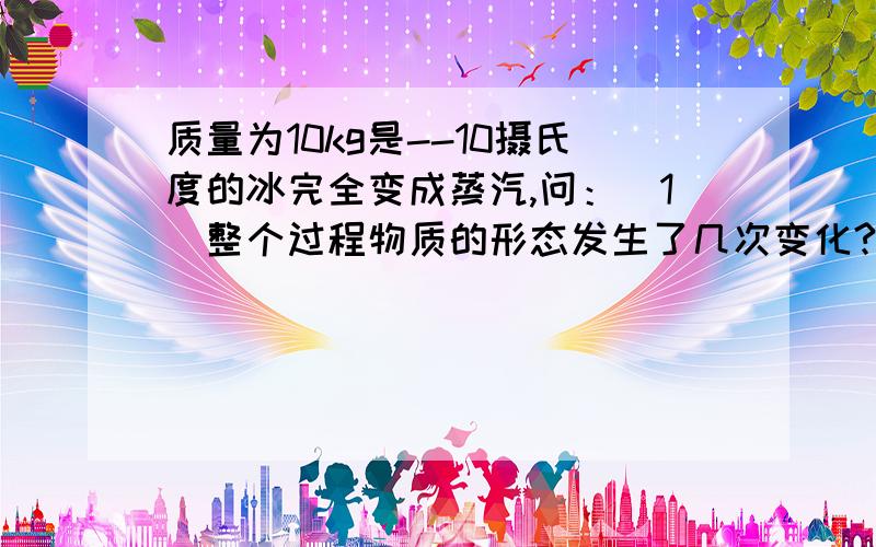 质量为10kg是--10摄氏度的冰完全变成蒸汽,问：（1）整个过程物质的形态发生了几次变化?（2）这个过程是吸热还是放热过程?（3）分别计算出各过程的热量值（4）完全变成蒸汽能将重为70Kg的