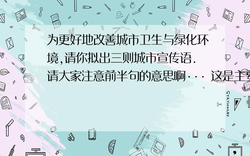 为更好地改善城市卫生与绿化环境,请你拟出三则城市宣传语.请大家注意前半句的意思啊··· 这是主要的呵.最好不长不短 要③则!