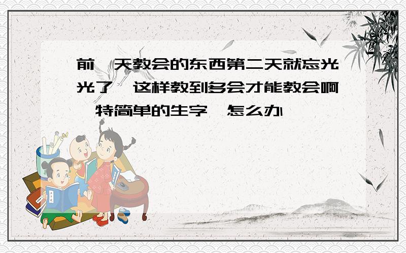 前一天教会的东西第二天就忘光光了,这样教到多会才能教会啊,特简单的生字,怎么办