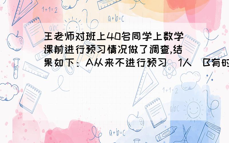 王老师对班上40名同学上数学课前进行预习情况做了调查,结果如下：A从来不进行预习（1人）B有时候进行预习接上,（1人）C老师布置预习任务才进行预习（19人）D经常预习（11人）D其他（8人