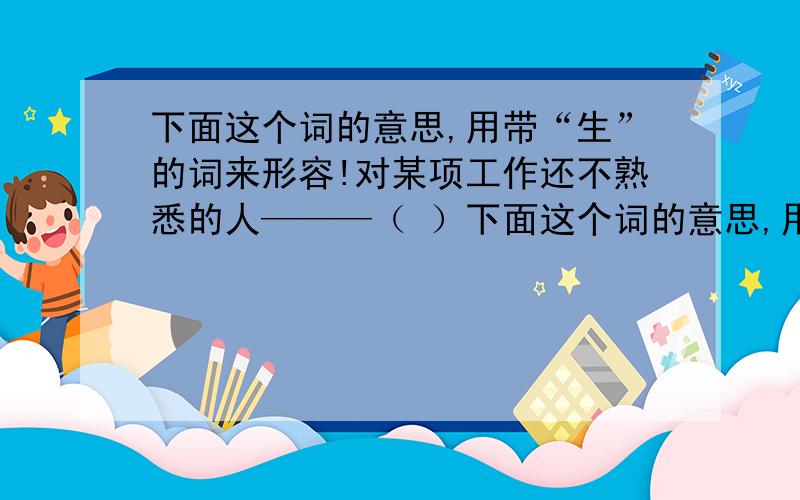 下面这个词的意思,用带“生”的词来形容!对某项工作还不熟悉的人———（ ）下面这个词的意思,用带“生”的词来形容!对某项工作还不熟悉的人———（ ）