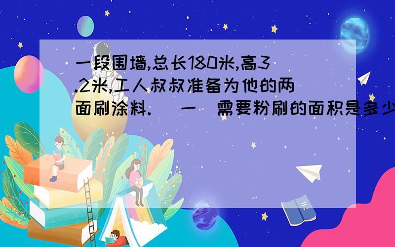 一段围墙,总长180米,高3.2米,工人叔叔准备为他的两面刷涂料. （一）需要粉刷的面积是多少?（上下面不要） （二）如果每平方米需要涂料0.4可克粉 刷完大约需要多少涂料? （三）怎样购买比