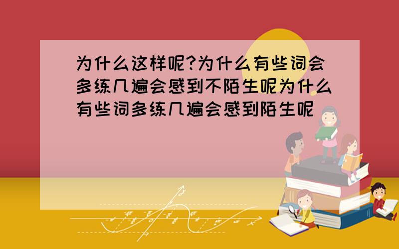 为什么这样呢?为什么有些词会多练几遍会感到不陌生呢为什么有些词多练几遍会感到陌生呢