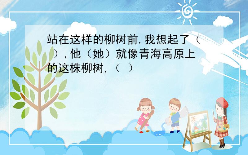 站在这样的柳树前,我想起了（ ）,他（她）就像青海高原上的这株柳树,（ ）