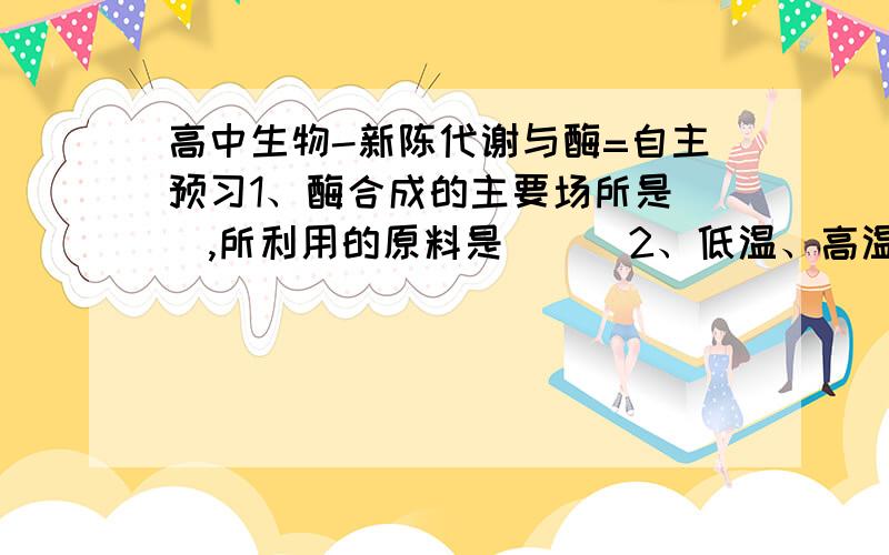 高中生物-新陈代谢与酶=自主预习1、酶合成的主要场所是＿＿,所利用的原料是＿＿．2、低温、高温都能使酶的活性明显降低,二者的区别是：低温_____,高温______.3、酶与一般的化学催化剂一