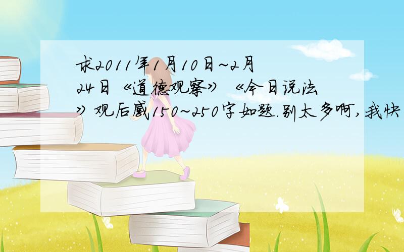 求2011年1月10日~2月24日《道德观察》《今日说法》观后感150~250字如题.别太多啊,我快开学了!