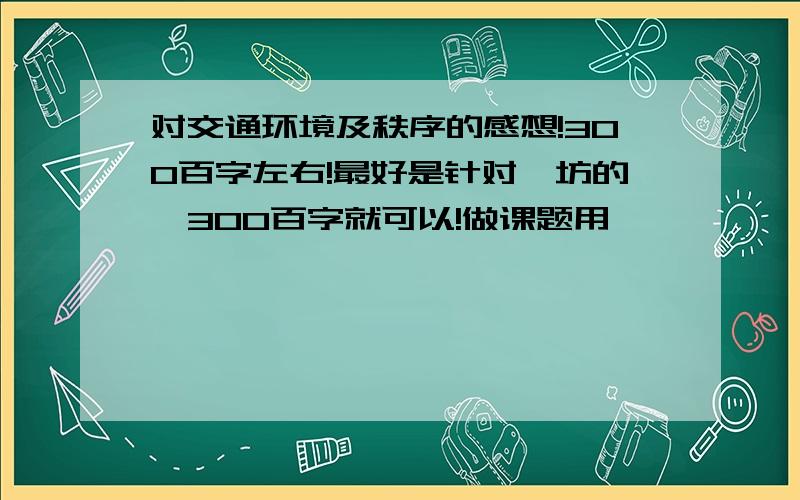 对交通环境及秩序的感想!300百字左右!最好是针对潍坊的,300百字就可以!做课题用