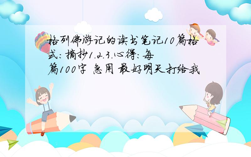 格列佛游记的读书笔记10篇格式：摘抄1.2.3.心得：每篇100字 急用 最好明天打给我