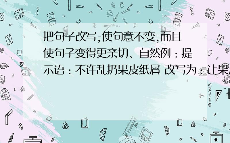 把句子改写,使句意不变,而且使句子变得更亲切、自然例：提示语：不许乱扔果皮纸屑 改写为：让果皮纸屑乖乖地进垃圾箱提示语:不要践踏花草 改写为：提示语：禁止追逐打闹 改写为：提