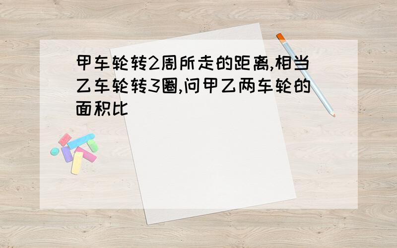 甲车轮转2周所走的距离,相当乙车轮转3圈,问甲乙两车轮的面积比�