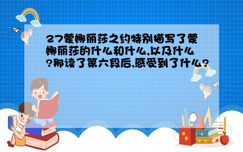 27蒙娜丽莎之约特别描写了蒙娜丽莎的什么和什么,以及什么?那读了第六段后,感受到了什么?