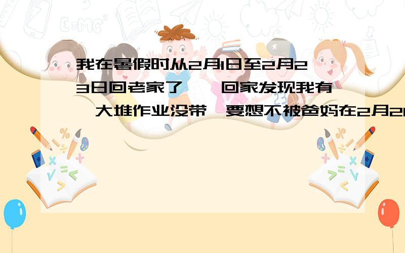 我在暑假时从2月1日至2月23日回老家了,一回家发现我有一大堆作业没带,要想不被爸妈在2月26日之前做好怎么搞?（2月26日报到）