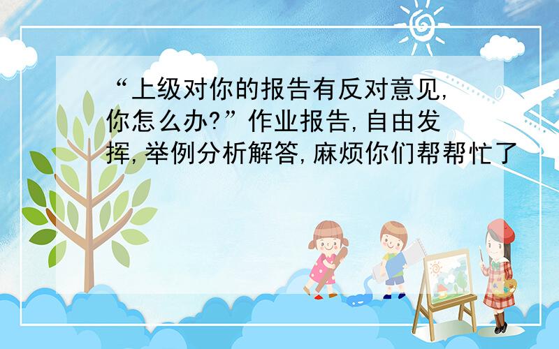 “上级对你的报告有反对意见,你怎么办?”作业报告,自由发挥,举例分析解答,麻烦你们帮帮忙了