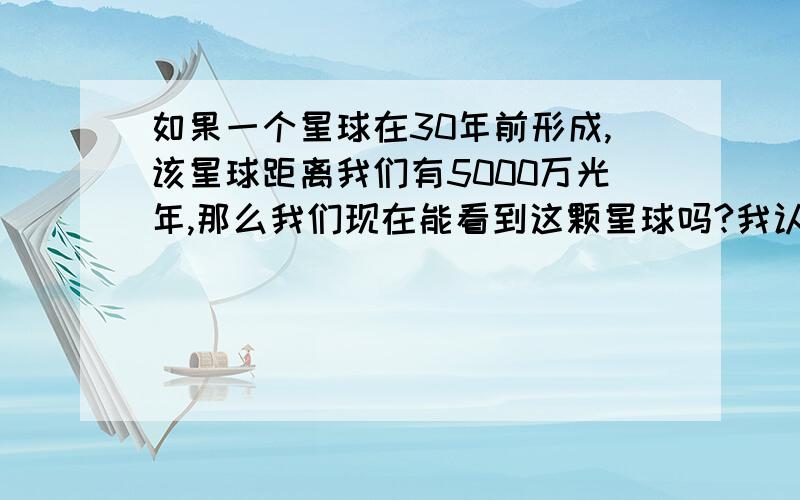 如果一个星球在30年前形成,该星球距离我们有5000万光年,那么我们现在能看到这颗星球吗?我认为看不到,因为那个星球反射的光还没传到地球.我和朋友在争论这件事情,但是他非要坚持我们能