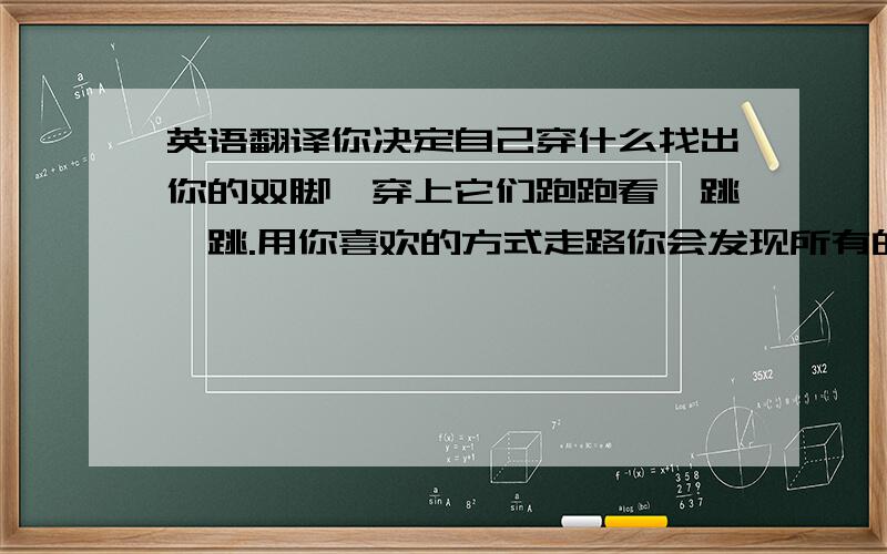 英语翻译你决定自己穿什么找出你的双脚,穿上它们跑跑看,跳一跳.用你喜欢的方式走路你会发现所有的空间都是你的领域没有任何事物能阻止你独占蓝天你的双脚竟能改变你的世界没错,因为