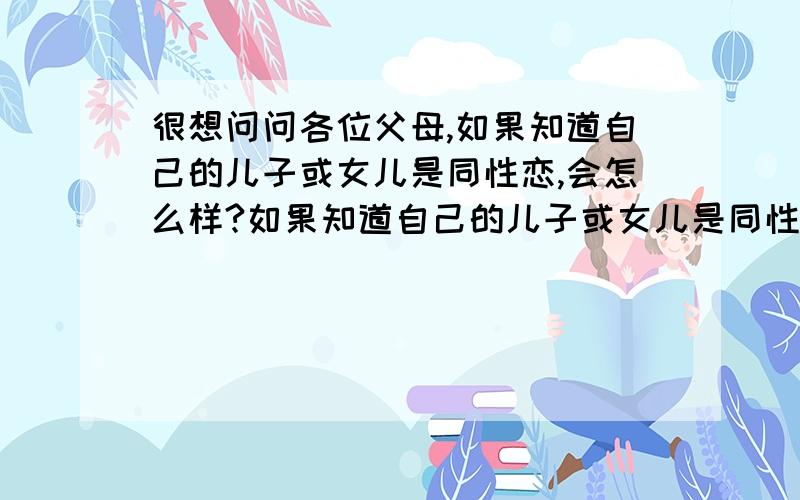 很想问问各位父母,如果知道自己的儿子或女儿是同性恋,会怎么样?如果知道自己的儿子或女儿是同性恋,而且已经很深很深的爱上了一个同性,决定要和他（她）在一起了,家长们,你们会怎么样