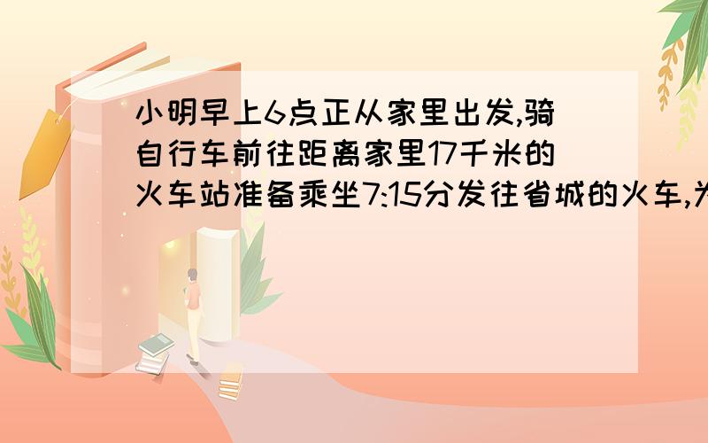 小明早上6点正从家里出发,骑自行车前往距离家里17千米的火车站准备乘坐7:15分发往省城的火车,为了寄存自行车,他需要在距离火车站至少一千米的地方改步行,到达火车站后有需要十分钟的