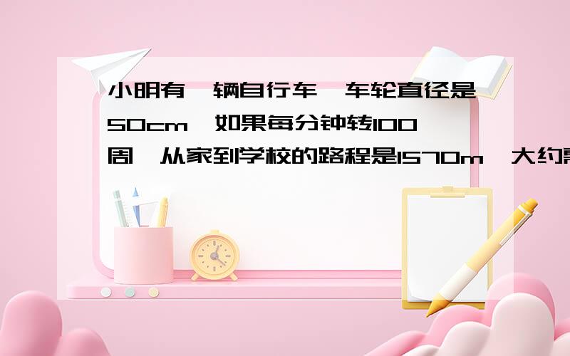 小明有一辆自行车,车轮直径是50cm,如果每分钟转100周,从家到学校的路程是1570m,大约需要多少分钟?把做的过程说出来,还有算式 = =..