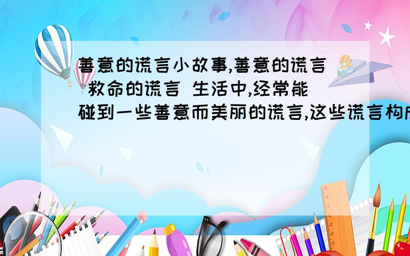 善意的谎言小故事,善意的谎言 救命的谎言 生活中,经常能碰到一些善意而美丽的谎言,这些谎言构成的是人生的另一种风景 上面的故事告诉我们,善意的谎言是生活的希望,是沙漠中的绿洲,它