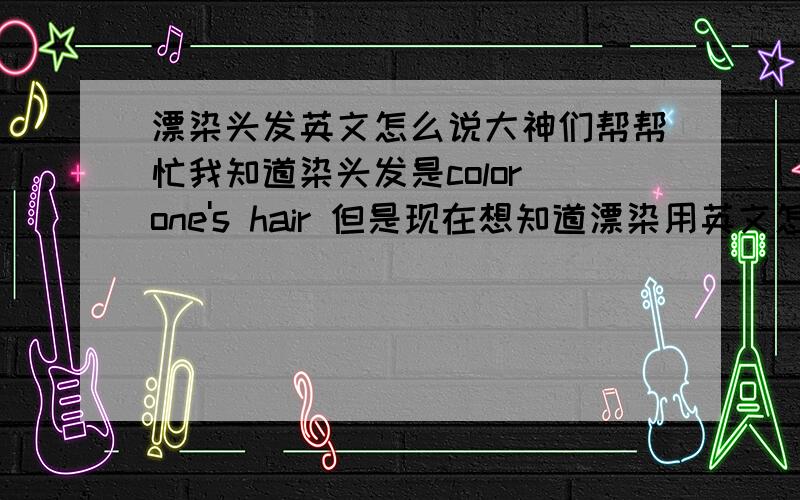 漂染头发英文怎么说大神们帮帮忙我知道染头发是color one's hair 但是现在想知道漂染用英文怎么说~