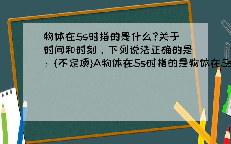 物体在5s时指的是什么?关于时间和时刻，下列说法正确的是：{不定项}A物体在5s时指的是物体在5s初时，指时刻B物体在4s内指的是物体在4s末到5s初这1s的时间C物体在第5s内指的是物体在4s末到5