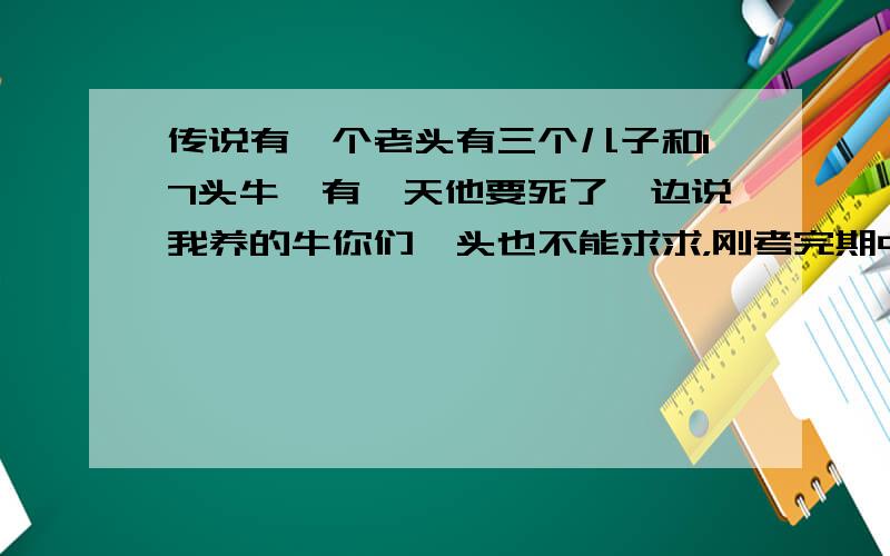 传说有一个老头有三个儿子和17头牛,有一天他要死了,边说我养的牛你们一头也不能求求，刚考完期中试，把题抄下来啦，传说有一个老头有三个儿子和17头牛,有一天他要死了,边说我养的牛