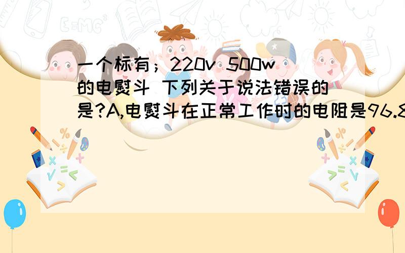 一个标有；220v 500w的电熨斗 下列关于说法错误的是?A,电熨斗在正常工作时的电阻是96.8欧姆B,该电熨斗在110v电压下工作时的时机功率是250w