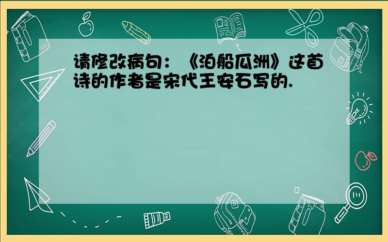 请修改病句：《泊船瓜洲》这首诗的作者是宋代王安石写的.