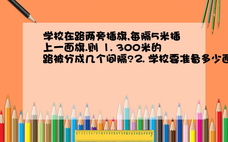 学校在路两旁插旗,每隔5米插上一面旗.则 ⒈ 300米的路被分成几个间隔?⒉ 学校要准备多少面旗?