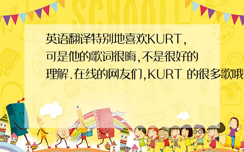 英语翻译特别地喜欢KURT,可是他的歌词很晦,不是很好的理解.在线的网友们,KURT 的很多歌哦，特别是不插电的那张专集。